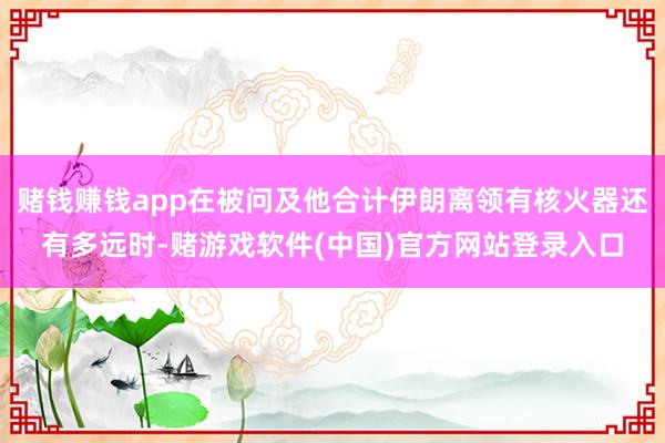 赌钱赚钱app在被问及他合计伊朗离领有核火器还有多远时-赌游戏软件(中国)官方网站登录入口