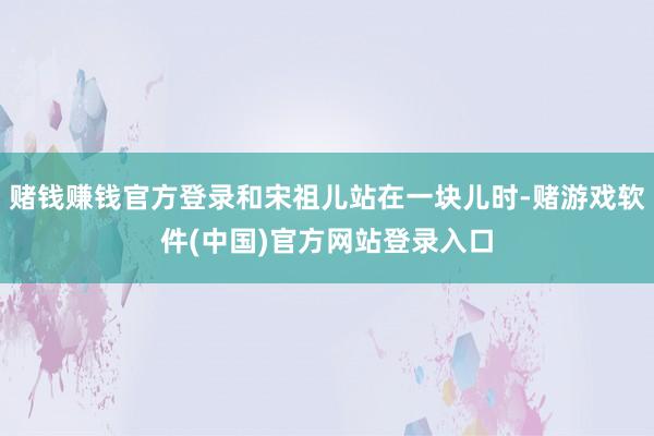 赌钱赚钱官方登录和宋祖儿站在一块儿时-赌游戏软件(中国)官方网站登录入口