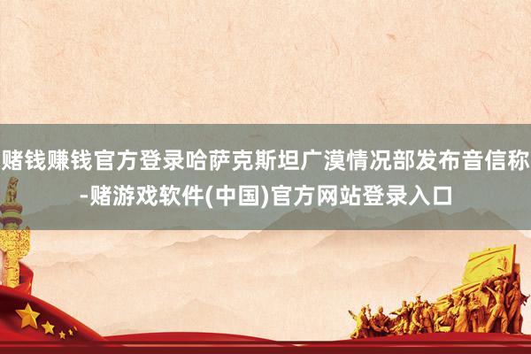赌钱赚钱官方登录哈萨克斯坦广漠情况部发布音信称-赌游戏软件(中国)官方网站登录入口