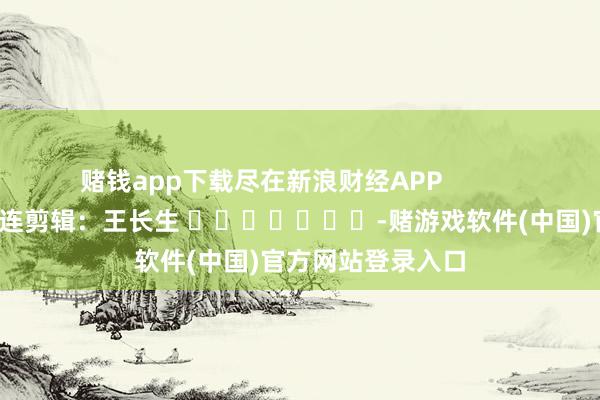 赌钱app下载尽在新浪财经APP            						株连剪辑：王长生 							-赌游戏软件(中国)官方网站登录入口