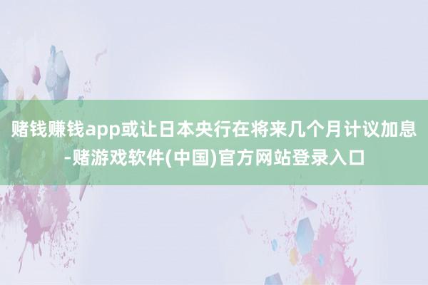 赌钱赚钱app或让日本央行在将来几个月计议加息-赌游戏软件(中国)官方网站登录入口