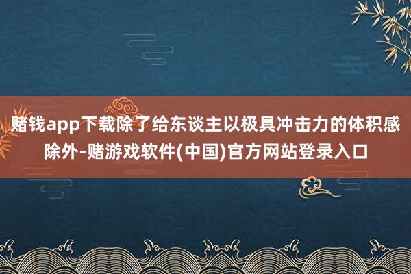 赌钱app下载除了给东谈主以极具冲击力的体积感除外-赌游戏软件(中国)官方网站登录入口
