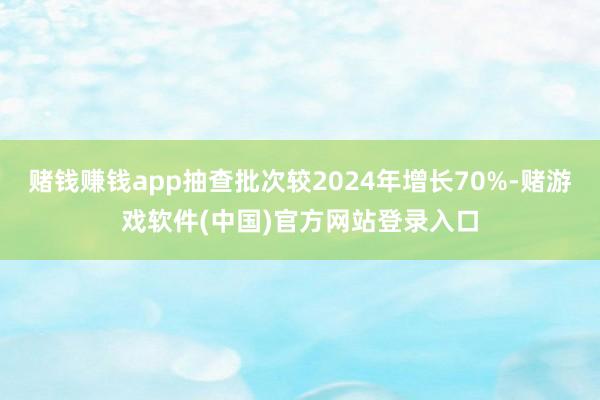赌钱赚钱app抽查批次较2024年增长70%-赌游戏软件(中国)官方网站登录入口