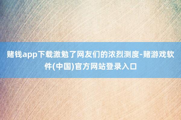 赌钱app下载激勉了网友们的浓烈测度-赌游戏软件(中国)官方网站登录入口