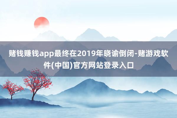 赌钱赚钱app最终在2019年晓谕倒闭-赌游戏软件(中国)官方网站登录入口