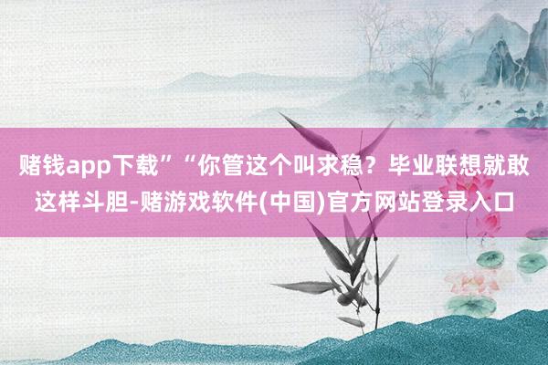 赌钱app下载”“你管这个叫求稳？毕业联想就敢这样斗胆-赌游戏软件(中国)官方网站登录入口