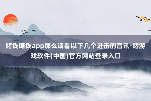 赌钱赚钱app那么请看以下几个进击的音讯-赌游戏软件(中国)官方网站登录入口