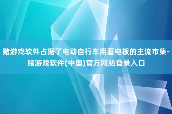 赌游戏软件占据了电动自行车用蓄电板的主流市集-赌游戏软件(中国)官方网站登录入口