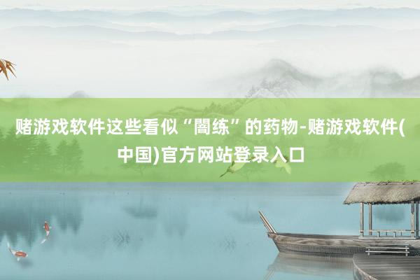 赌游戏软件这些看似“闇练”的药物-赌游戏软件(中国)官方网站登录入口