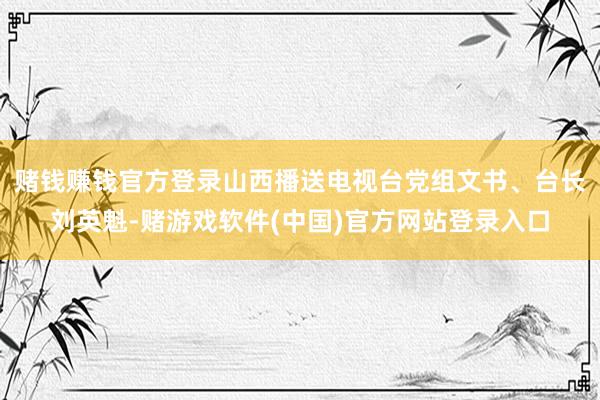 赌钱赚钱官方登录山西播送电视台党组文书、台长刘英魁-赌游戏软件(中国)官方网站登录入口