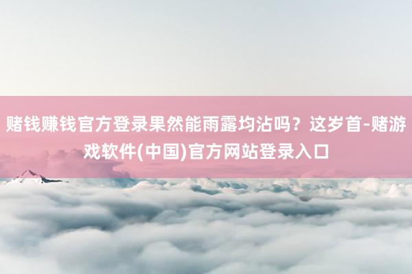 赌钱赚钱官方登录果然能雨露均沾吗？这岁首-赌游戏软件(中国)官方网站登录入口