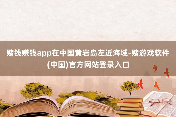 赌钱赚钱app在中国黄岩岛左近海域-赌游戏软件(中国)官方网站登录入口