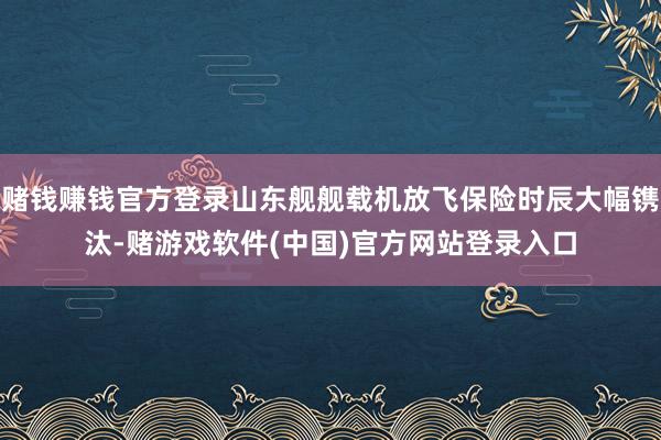 赌钱赚钱官方登录山东舰舰载机放飞保险时辰大幅镌汰-赌游戏软件(中国)官方网站登录入口