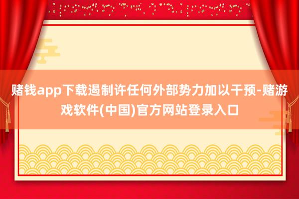 赌钱app下载遏制许任何外部势力加以干预-赌游戏软件(中国)官方网站登录入口
