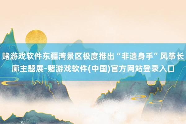 赌游戏软件东疆湾景区极度推出“非遗身手”风筝长廊主题展-赌游戏软件(中国)官方网站登录入口