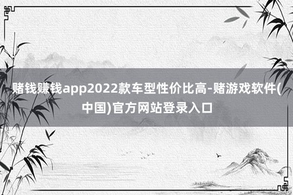 赌钱赚钱app2022款车型性价比高-赌游戏软件(中国)官方网站登录入口