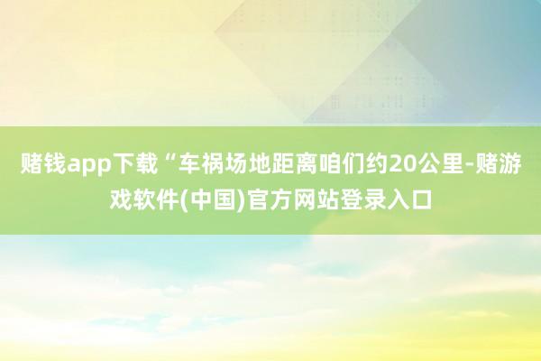 赌钱app下载“车祸场地距离咱们约20公里-赌游戏软件(中国)官方网站登录入口