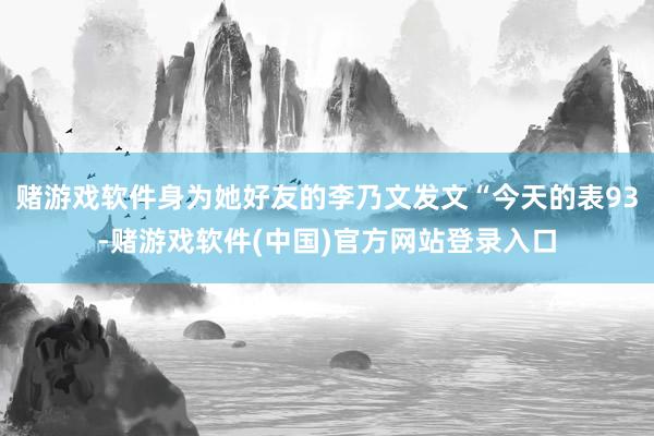 赌游戏软件身为她好友的李乃文发文“今天的表93-赌游戏软件(中国)官方网站登录入口