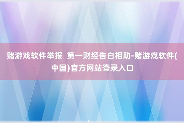 赌游戏软件举报  第一财经告白相助-赌游戏软件(中国)官方网站登录入口