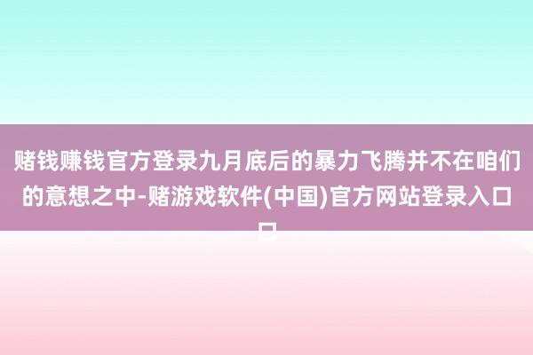 赌钱赚钱官方登录九月底后的暴力飞腾并不在咱们的意想之中-赌游戏软件(中国)官方网站登录入口