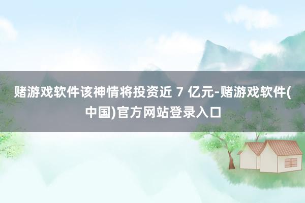 赌游戏软件该神情将投资近 7 亿元-赌游戏软件(中国)官方网站登录入口