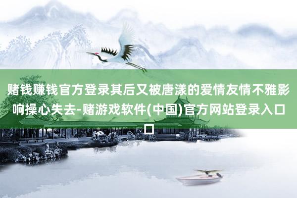 赌钱赚钱官方登录其后又被唐漾的爱情友情不雅影响操心失去-赌游戏软件(中国)官方网站登录入口