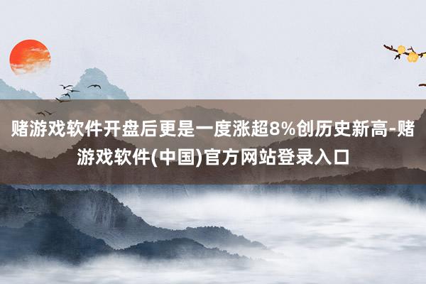 赌游戏软件开盘后更是一度涨超8%创历史新高-赌游戏软件(中国)官方网站登录入口