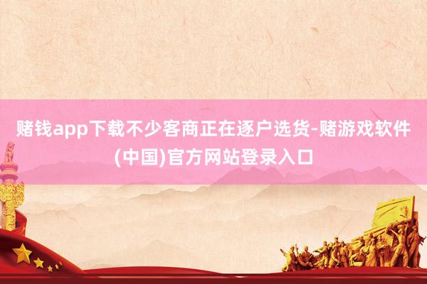 赌钱app下载不少客商正在逐户选货-赌游戏软件(中国)官方网站登录入口