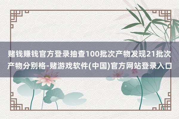 赌钱赚钱官方登录抽查100批次产物发现21批次产物分别格-赌游戏软件(中国)官方网站登录入口