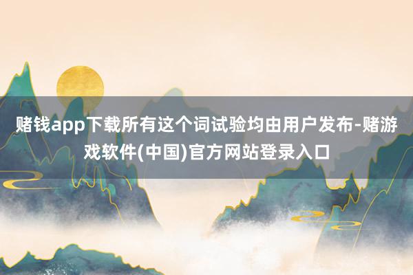 赌钱app下载所有这个词试验均由用户发布-赌游戏软件(中国)官方网站登录入口