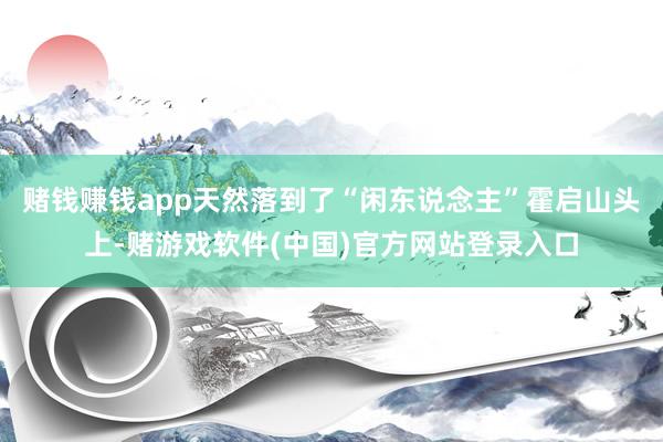 赌钱赚钱app天然落到了“闲东说念主”霍启山头上-赌游戏软件(中国)官方网站登录入口