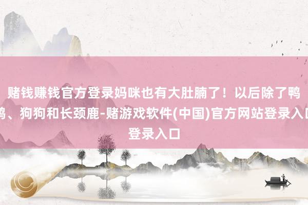 赌钱赚钱官方登录妈咪也有大肚腩了！以后除了鸭鸭、狗狗和长颈鹿-赌游戏软件(中国)官方网站登录入口