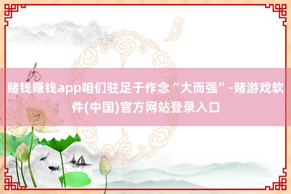 赌钱赚钱app咱们驻足于作念“大而强”-赌游戏软件(中国)官方网站登录入口
