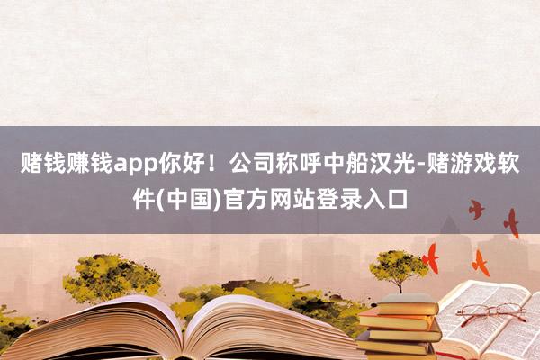 赌钱赚钱app你好！公司称呼中船汉光-赌游戏软件(中国)官方网站登录入口
