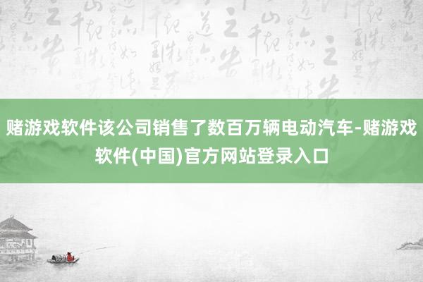 赌游戏软件该公司销售了数百万辆电动汽车-赌游戏软件(中国)官方网站登录入口