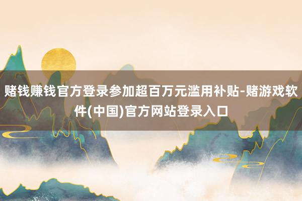 赌钱赚钱官方登录参加超百万元滥用补贴-赌游戏软件(中国)官方网站登录入口