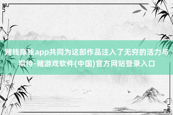 赌钱赚钱app共同为这部作品注入了无穷的活力与期待-赌游戏软件(中国)官方网站登录入口