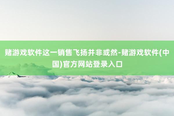 赌游戏软件这一销售飞扬并非或然-赌游戏软件(中国)官方网站登录入口