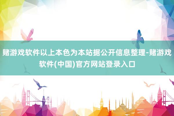 赌游戏软件以上本色为本站据公开信息整理-赌游戏软件(中国)官方网站登录入口