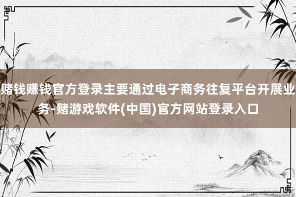 赌钱赚钱官方登录主要通过电子商务往复平台开展业务-赌游戏软件(中国)官方网站登录入口