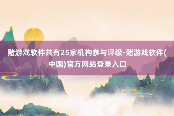赌游戏软件共有25家机构参与评级-赌游戏软件(中国)官方网站登录入口