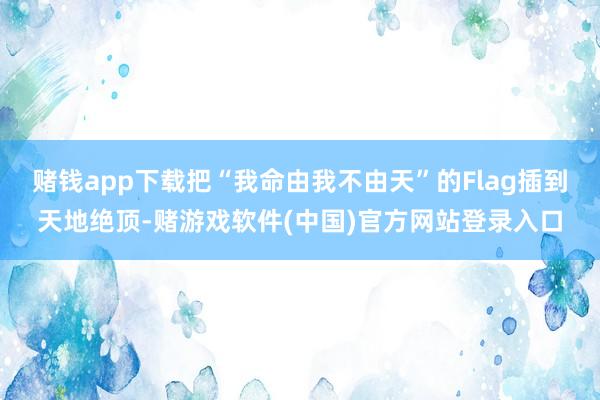 赌钱app下载把“我命由我不由天”的Flag插到天地绝顶-赌游戏软件(中国)官方网站登录入口