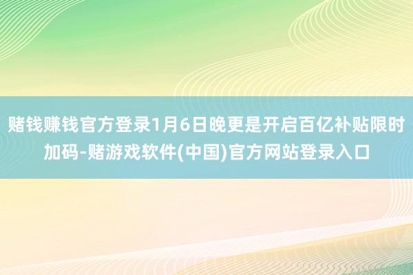 赌钱赚钱官方登录1月6日晚更是开启百亿补贴限时加码-赌游戏软件(中国)官方网站登录入口