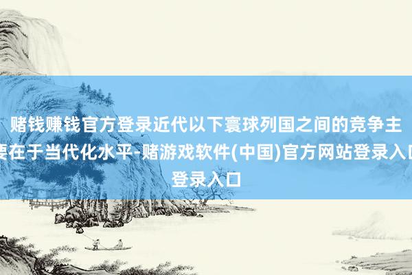 赌钱赚钱官方登录近代以下寰球列国之间的竞争主要在于当代化水平-赌游戏软件(中国)官方网站登录入口