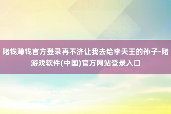赌钱赚钱官方登录再不济让我去给李天王的孙子-赌游戏软件(中国)官方网站登录入口