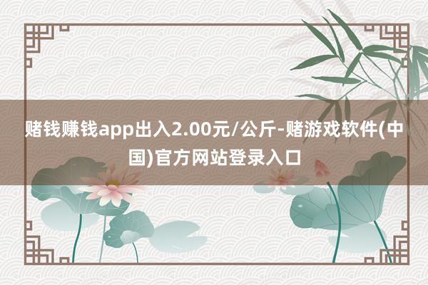 赌钱赚钱app出入2.00元/公斤-赌游戏软件(中国)官方网站登录入口