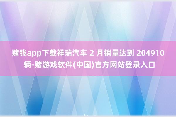 赌钱app下载祥瑞汽车 2 月销量达到 204910 辆-赌游戏软件(中国)官方网站登录入口