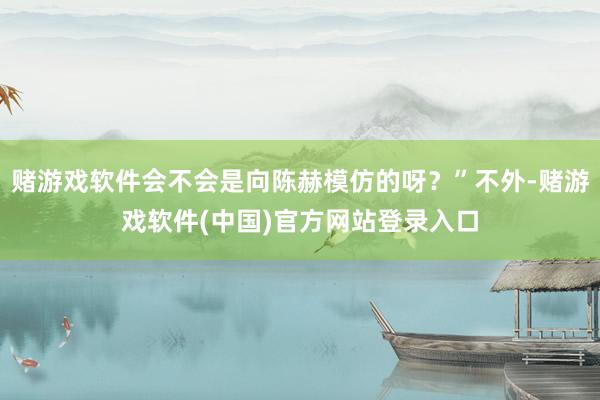 赌游戏软件会不会是向陈赫模仿的呀？”不外-赌游戏软件(中国)官方网站登录入口