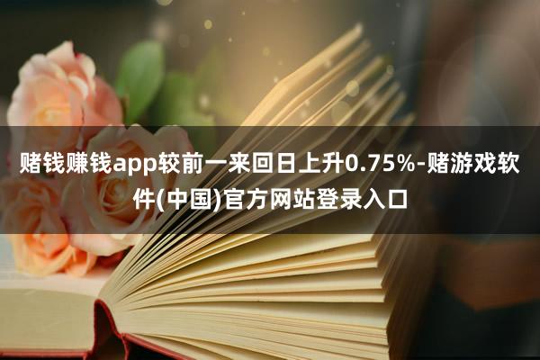 赌钱赚钱app较前一来回日上升0.75%-赌游戏软件(中国)官方网站登录入口