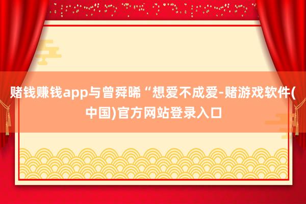 赌钱赚钱app与曾舜晞“想爱不成爱-赌游戏软件(中国)官方网站登录入口